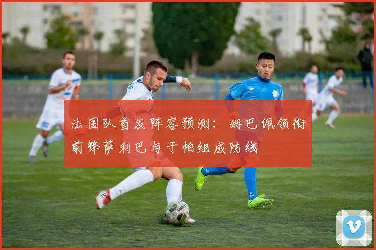 法国队首发阵容预测：姆巴佩领衔前锋萨利巴与于帕组成防线