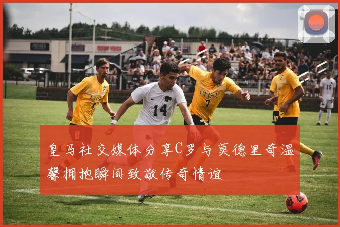 皇马社交媒体分享C罗与莫德里奇温馨拥抱瞬间致敬传奇情谊