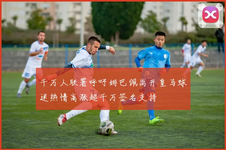 千万人联署呼吁姆巴佩离开皇马球迷热情高涨超千万签名支持
