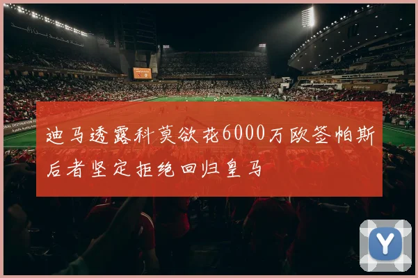 迪马透露科莫欲花6000万欧签帕斯后者坚定拒绝回归皇马