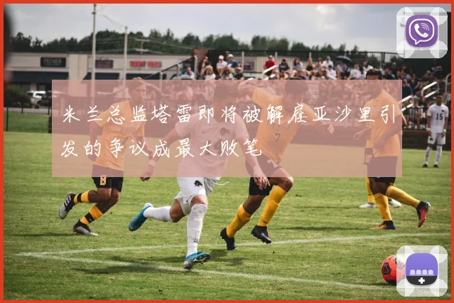 米兰总监塔雷即将被解雇亚沙里引发的争议成最大败笔