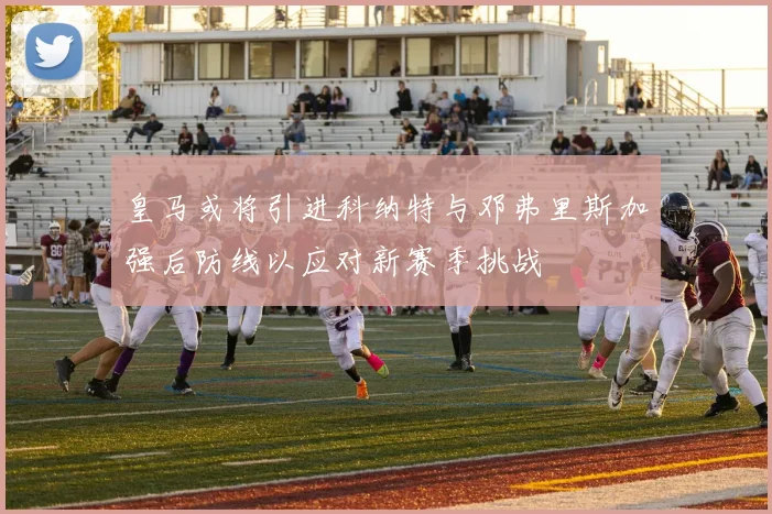 皇马或将引进科纳特与邓弗里斯加强后防线以应对新赛季挑战
