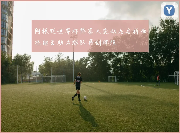 阿根廷世界杯阵容大变动九名新面孔能否助力球队再创辉煌