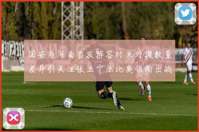 国安与河南首发阵容对决外援数量差异引关注张玉宁法比奥领衔出战