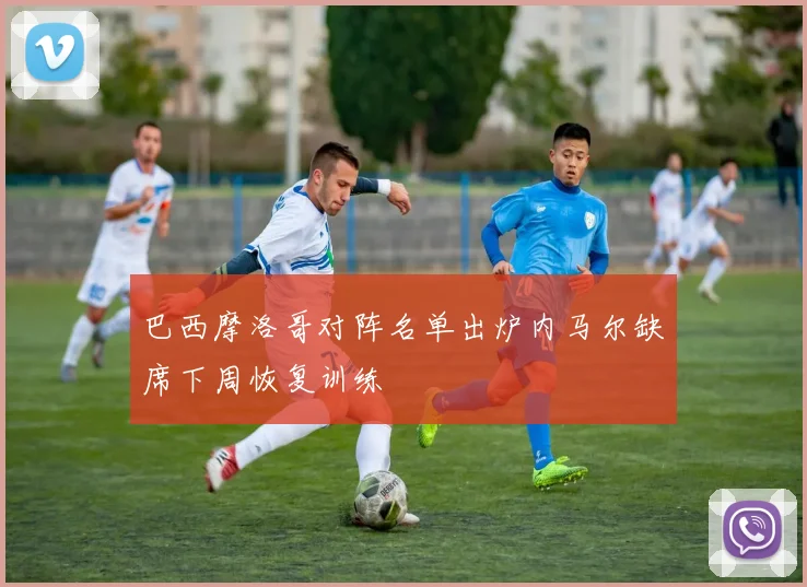 巴西摩洛哥对阵名单出炉内马尔缺席下周恢复训练