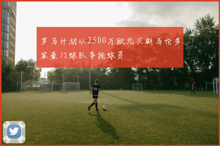 罗马计划以2500万欧元买断马伦多家豪门球队争抢球员