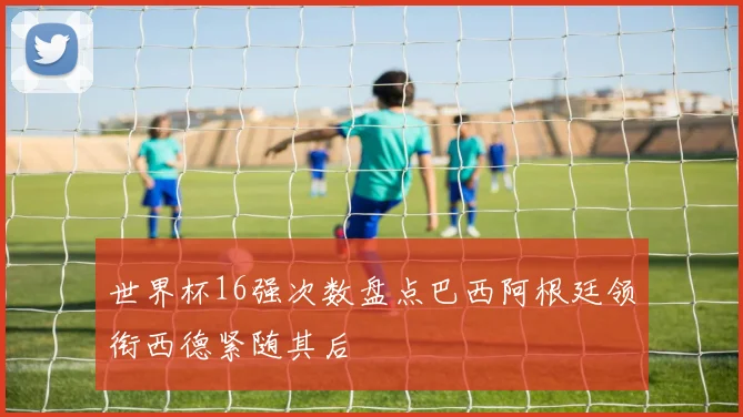 世界杯16强次数盘点巴西阿根廷领衔西德紧随其后