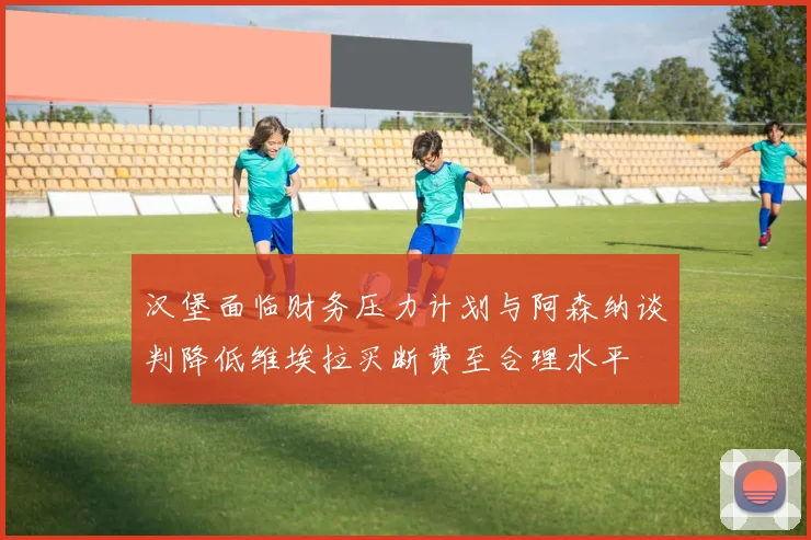 汉堡面临财务压力计划与阿森纳谈判降低维埃拉买断费至合理水平