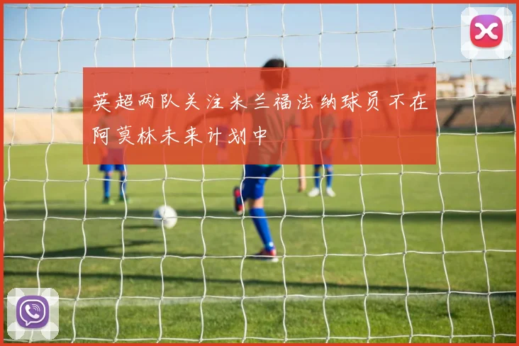 英超两队关注米兰福法纳球员不在阿莫林未来计划中