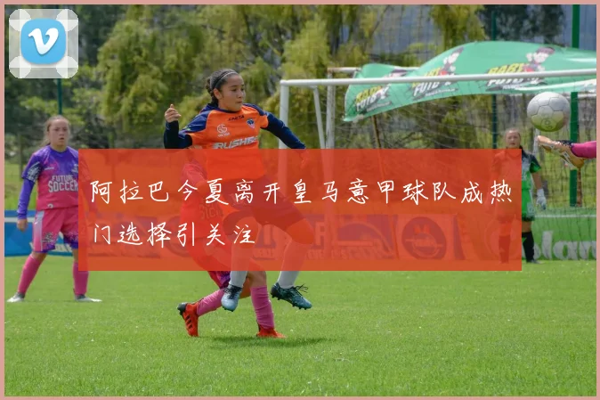 阿拉巴今夏离开皇马意甲球队成热门选择引关注