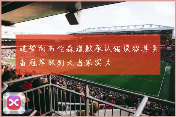 追梦向布伦森道歉承认错误称其具备冠军级别大当家实力