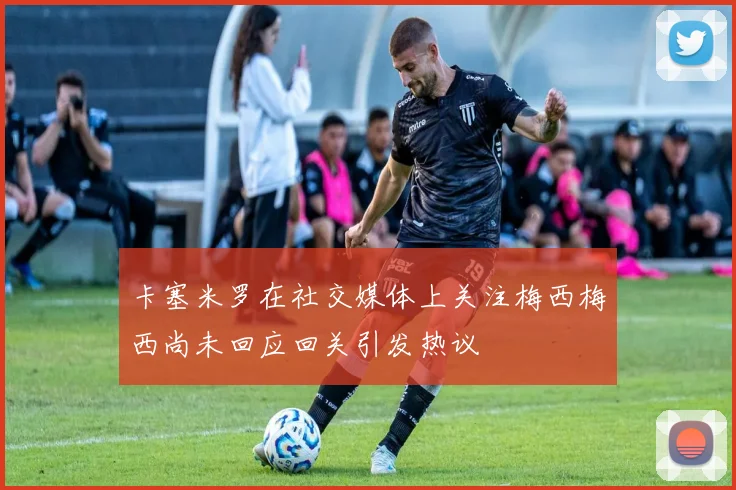 卡塞米罗在社交媒体上关注梅西梅西尚未回应回关引发热议